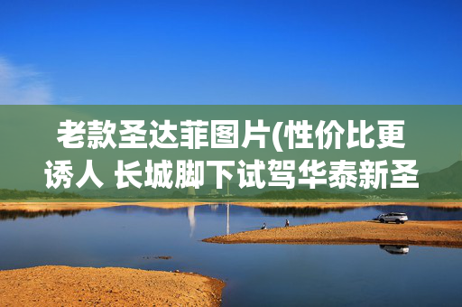 老款圣达菲图片(性价比更诱人 长城脚下试驾华泰新圣达菲)