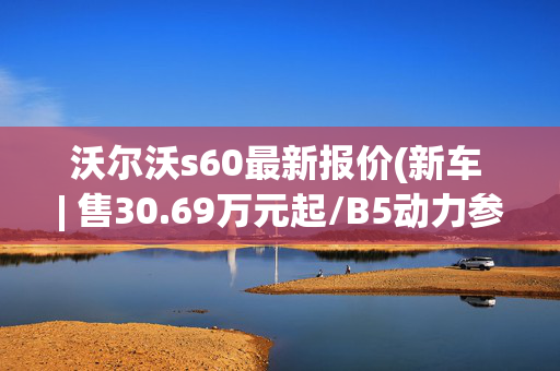 沃尔沃s60最新报价(新车 | 售30.69万元起/B5动力参数调整，2025款沃尔沃S60正式上市)
