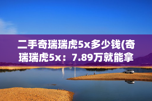 二手奇瑞瑞虎5x多少钱(奇瑞瑞虎5x：7.89万就能拿下？家用SUV的性价比迷思)