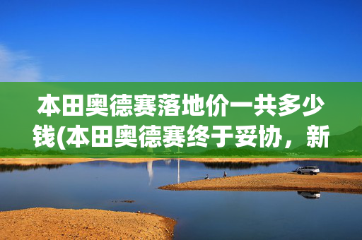 本田奥德赛落地价一共多少钱(本田奥德赛终于妥协，新车这样的落地价，大家觉得怎么样)
