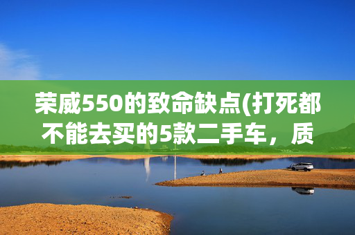 荣威550的致命缺点(打死都不能去买的5款二手车，质量差有通病，入手需谨慎)