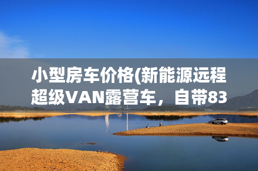 小型房车价格(新能源远程超级VAN露营车，自带83度电，节能又省钱，售价十多万)