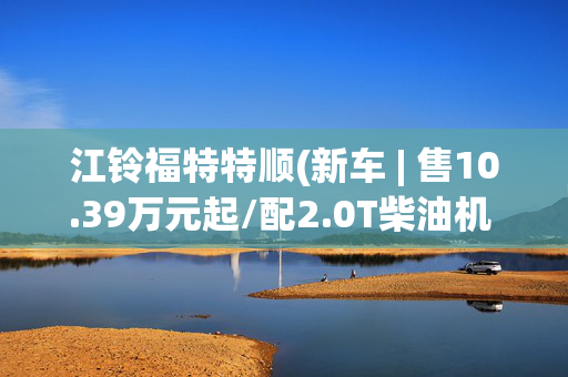 江铃福特特顺(新车 | 售10.39万元起/配2.0T柴油机 江铃福顺多功能乘用车5座版上市)