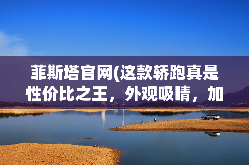 菲斯塔官网(这款轿跑真是性价比之王，外观吸睛，加速够快)