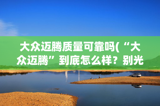 大众迈腾质量可靠吗(“大众迈腾”到底怎么样？别光听4S店忽悠，看看车主们怎么说)