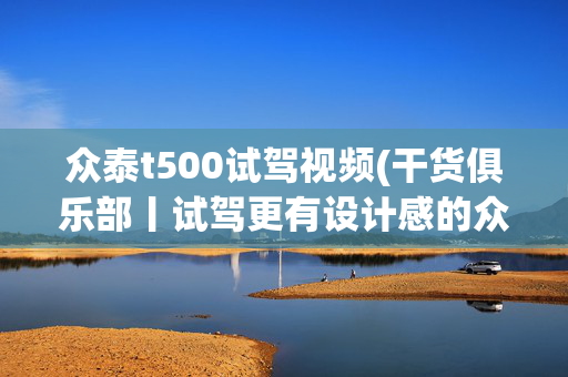 众泰t500试驾视频(干货俱乐部丨试驾更有设计感的众泰T500智能互联旗舰型)