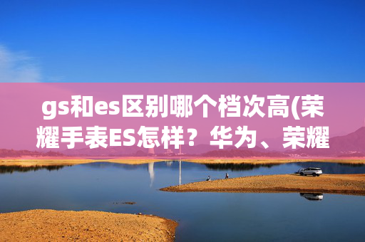 gs和es区别哪个档次高(荣耀手表ES怎样？华为、荣耀智能手表大乱斗)