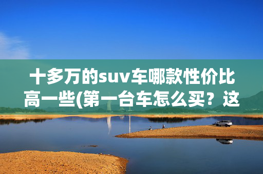 十多万的suv车哪款性价比高一些(第一台车怎么买？这些10万级超性价比SUV都很值得！)