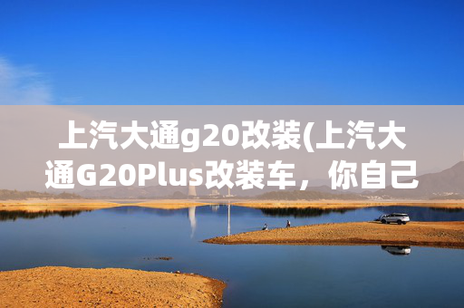 上汽大通g20改装(上汽大通G20Plus改装车，你自己的豪华车)