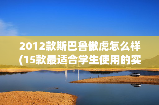 2012款斯巴鲁傲虎怎么样(15款最适合学生使用的实惠汽车，可以开到毕业)