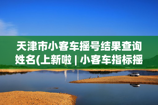 天津市小客车摇号结果查询姓名(上新啦 | 小客车指标摇没摇上号？上津心办便捷查询！)