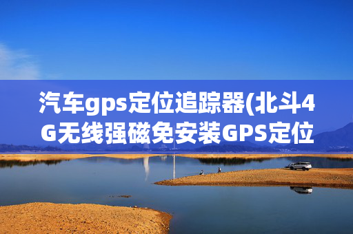 汽车gps定位追踪器(北斗4G无线强磁免安装GPS定位器汽车远程防盗实时跟踪器)