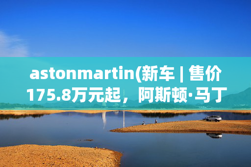 astonmartin(新车 | 售价175.8万元起，阿斯顿·马丁全系2023款车型上市，DBX涨价)