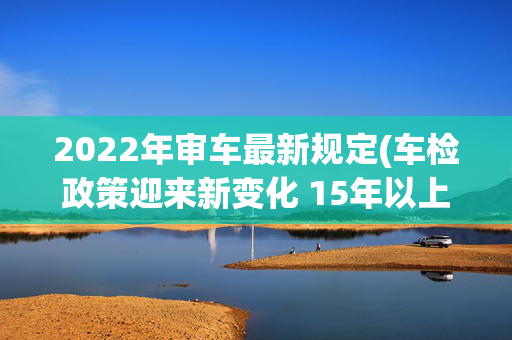 2022年审车最新规定(车检政策迎来新变化 15年以上私家车将一年一检)
