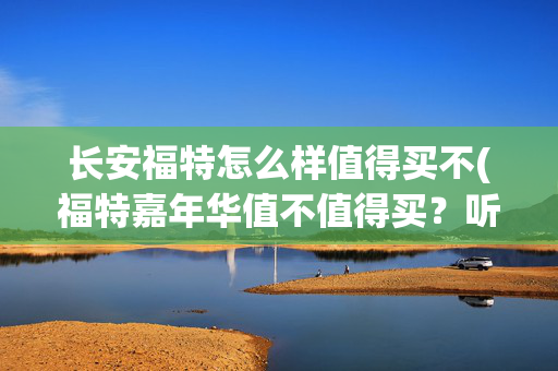 长安福特怎么样值得买不(福特嘉年华值不值得买？听听车主们怎么说)