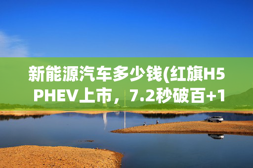 新能源汽车多少钱(红旗H5 PHEV上市，7.2秒破百+1600km续航，15.98万元起售)