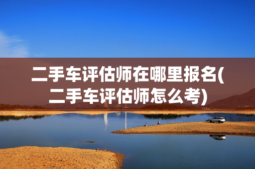 二手车评估师在哪里报名(二手车评估师怎么考)