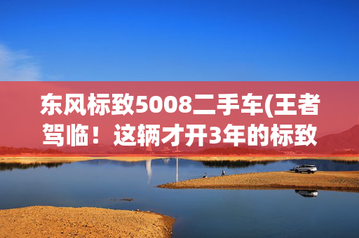 东风标致5008二手车(王者驾临！这辆才开3年的标致5008GT最顶配卖15万值吗？)