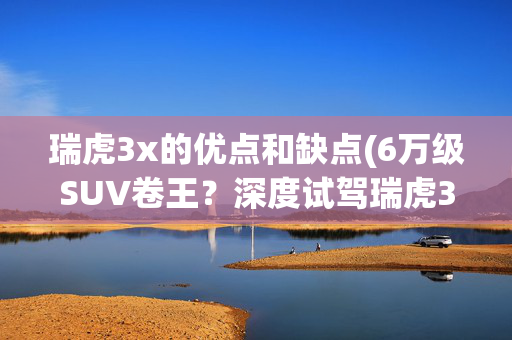 瑞虎3x的优点和缺点(6万级SUV卷王？深度试驾瑞虎3x：优缺点明显，年轻人看完！)