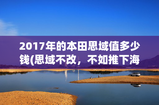 2017年的本田思域值多少钱(思域不改，不如推下海！这台只卖5万的改装复原思域，值得入手吗?)