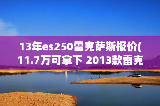 13年es250雷克萨斯报价(11.7万可拿下 2013款雷克萨斯ES 250 精英版，值不值？)