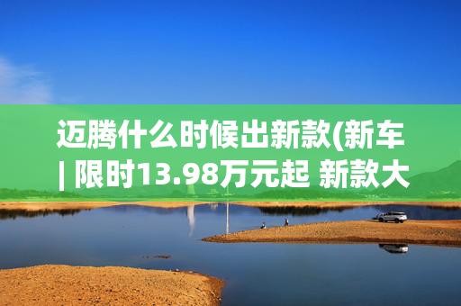 迈腾什么时候出新款(新车 | 限时13.98万元起 新款大众迈腾200万辆众享款到店 竞争帕萨特)