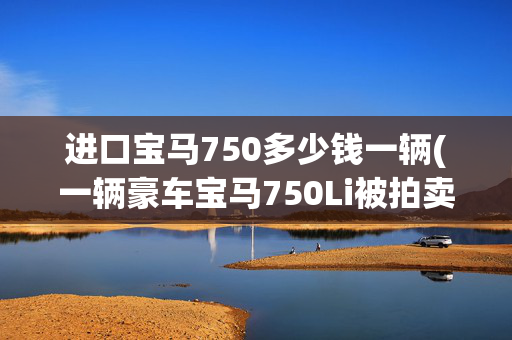 进口宝马750多少钱一辆(一辆豪车宝马750Li被拍卖，才17844元就被人买下了)