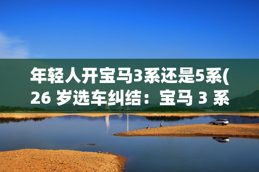 年轻人开宝马3系还是5系(26 岁选车纠结：宝马 3 系 or 5 系？)