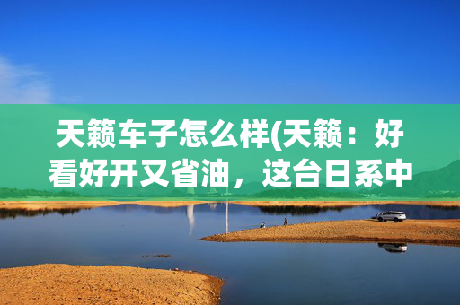 天籁车子怎么样(天籁：好看好开又省油，这台日系中型车能传代)