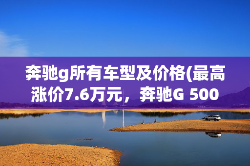 奔驰g所有车型及价格(最高涨价7.6万元，奔驰G 500、AMG G 63价格调整，配置保持不变)