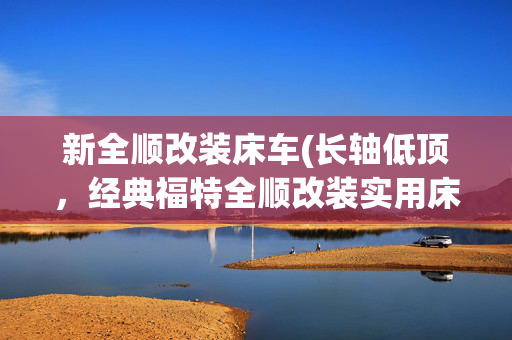 新全顺改装床车(长轴低顶，经典福特全顺改装实用床车，轻客露营车更适合长途旅居)