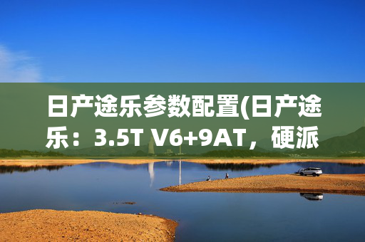 日产途乐参数配置(日产途乐：3.5T V6+9AT，硬派越野“大哥”能不能重返当年辉煌？)