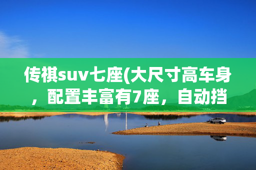 传祺suv七座(大尺寸高车身，配置丰富有7座，自动挡SUV，带你看广汽传祺GS8)