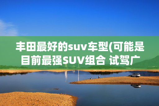 丰田最好的suv车型(可能是目前最强SUV组合 试驾广汽丰田兰达兄弟)