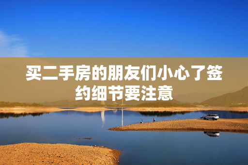 买二手房的朋友们小心了签约细节要注意