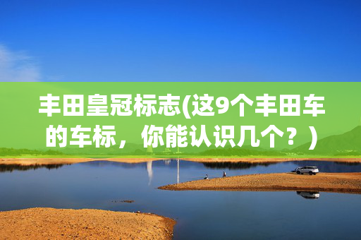 丰田皇冠标志(这9个丰田车的车标，你能认识几个？)