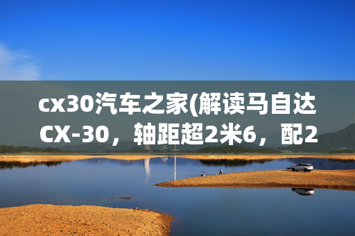 cx30汽车之家(解读马自达CX-30，轴距超2米6，配2.0L+6AT，家用能选吗？)
