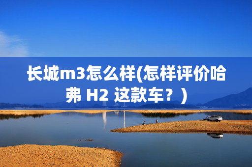 长城m3怎么样(怎样评价哈弗 H2 这款车？)