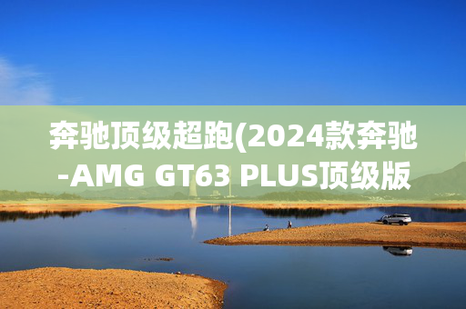奔驰顶级超跑(2024款奔驰-AMG GT63 PLUS顶级版——双门超跑)