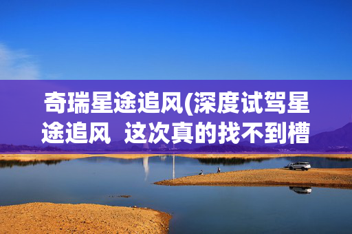 奇瑞星途追风(深度试驾星途追风  这次真的找不到槽点了？)