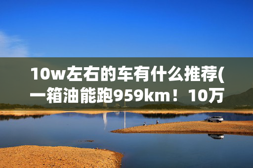 10w左右的车有什么推荐(一箱油能跑959km！10万级别，这四款高质轿车最省油)