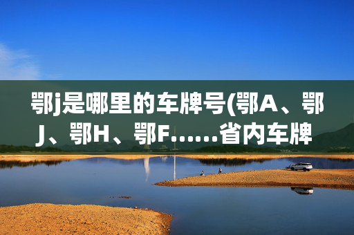 鄂j是哪里的车牌号(鄂A、鄂J、鄂H、鄂F……省内车牌在这里集齐了)