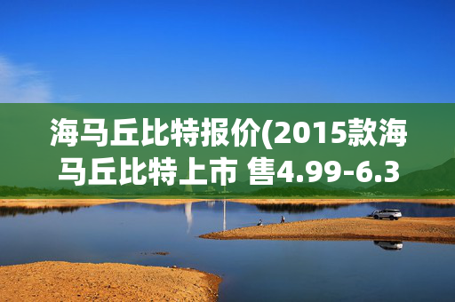 海马丘比特报价(2015款海马丘比特上市 售4.99-6.39万元)
