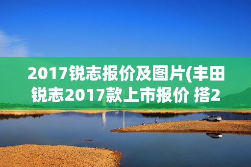 2017锐志报价及图片(丰田锐志2017款上市报价 搭2.0T发动机最新信息)