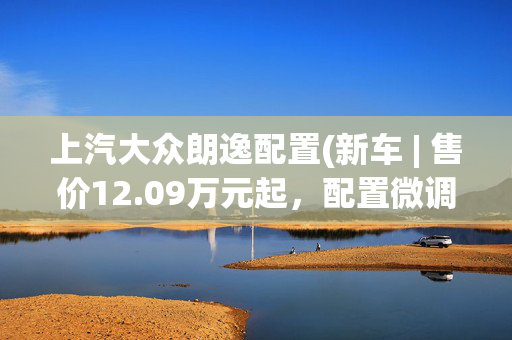 上汽大众朗逸配置(新车 | 售价12.09万元起，配置微调，2024款上汽大众朗逸上市)