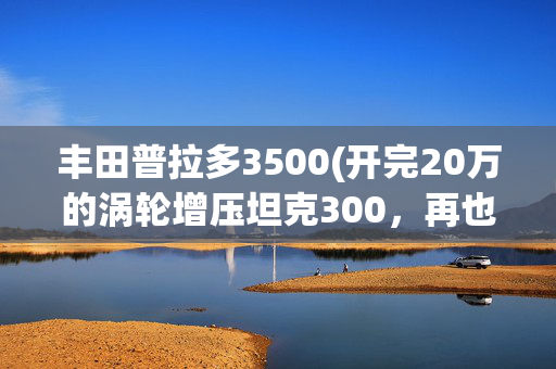 丰田普拉多3500(开完20万的涡轮增压坦克300，再也回不去开50万的自吸普拉多)