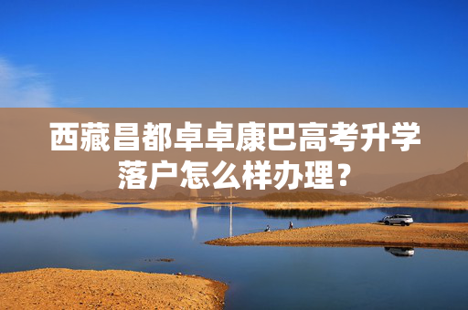 西藏昌都卓卓康巴高考升学落户怎么样办理？