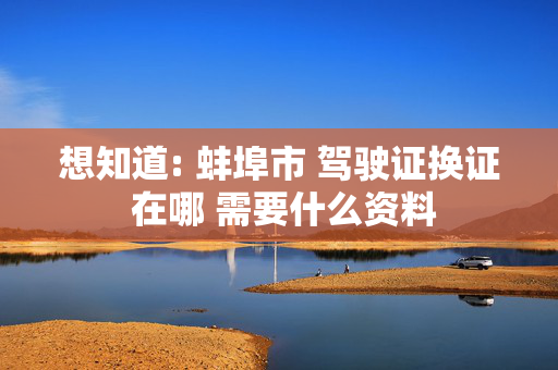 想知道: 蚌埠市 驾驶证换证 在哪 需要什么资料