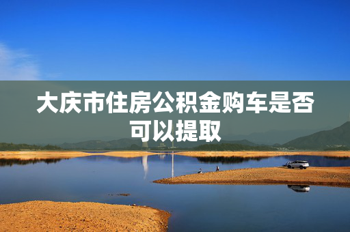 大庆市住房公积金购车是否可以提取