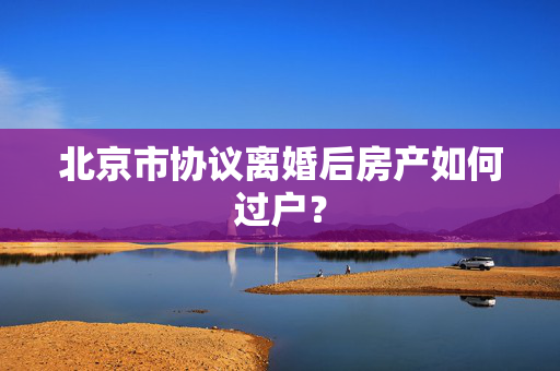 北京市协议离婚后房产如何过户？